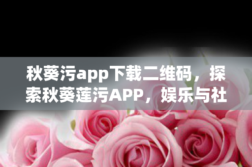 秋葵污app下载二维码,探索秋葵莲污APP,娱乐与社交的新领地 秋葵污app下载二维码,探索秋葵莲污APP,娱乐与社交的新领地