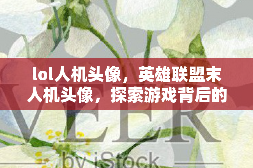 lol人机头像,英雄联盟末人机头像,探索游戏背后的故事 lol人机头像,英雄联盟末人机头像,探索游戏背后的故事