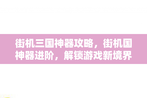 街机三国神器攻略,街机国神器进阶,解锁游戏新境界 街机三国神器攻略,街机国神器进阶,解锁游戏新境界