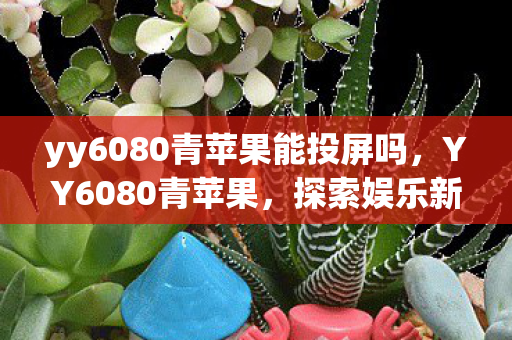 yy6080青苹果能投屏吗,YY6080青苹果,探索娱乐新境界 yy6080青苹果能投屏吗,YY6080青苹果,探索娱乐新境界
