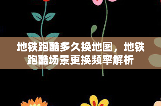 地铁跑酷多久换地图,地铁跑酷场景更换频率解析 地铁跑酷多久换地图,地铁跑酷场景更换频率解析