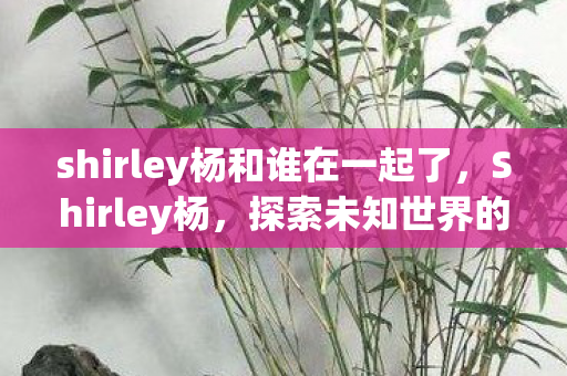 shirley杨和谁在一起了,Shirley杨,探索未知世界的神秘之旅 shirley杨和谁在一起了,Shirley杨,探索未知世界的神秘之旅