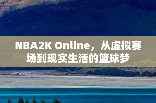 NBA2K Online,从虚拟赛场到现实生活的篮球梦 NBA2K Online,从虚拟赛场到现实生活的篮球梦