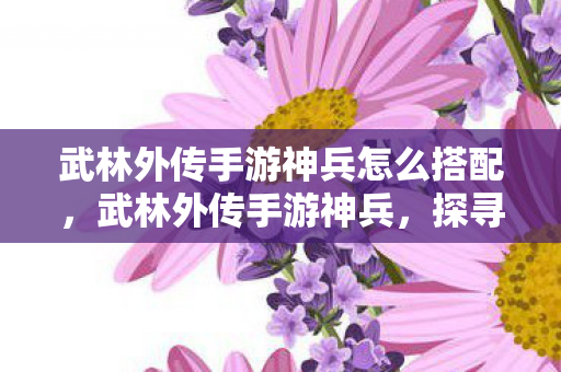 武林外传手游神兵怎么搭配,武林外传手游神兵,探寻绝世武器的传奇故事 武林外传手游神兵怎么搭配,武林外传手游神兵,探寻绝世武器的传奇故事