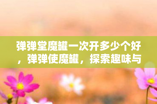 弹弹堂魔罐一次开多少个好，弹弹使魔罐，探索趣味与策略并重的休闲新选择