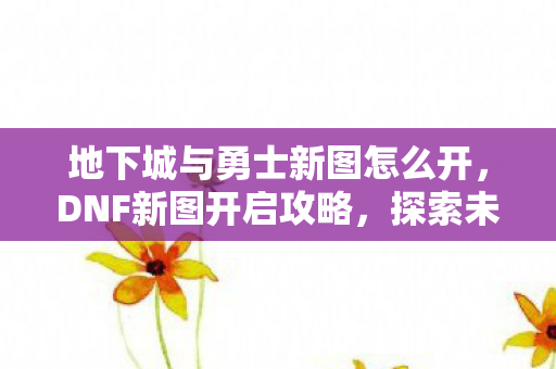 地下城与勇士新图怎么开,DNF新图开启攻略,探索未知领域的冒险之旅 地下城与勇士新图怎么开,DNF新图开启攻略,探索未知领域的冒险之旅