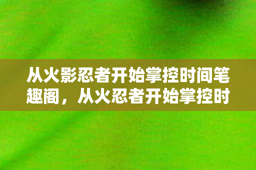 从火影忍者开始掌控时间笔趣阁,从火忍者开始掌控时间,探索时间操控的奥秘 从火影忍者开始掌控时间笔趣阁,从火忍者开始掌控时间,探索时间操控的奥秘