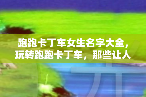 跑跑卡丁车女生名字大全，玩转跑跑卡丁车，那些让人心动的女生名字