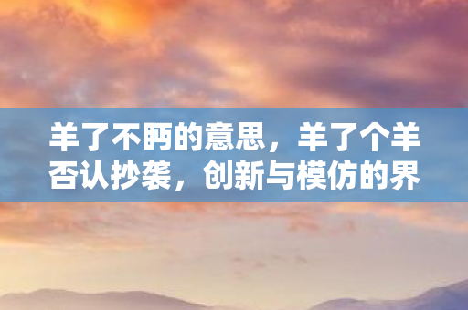 羊了不眄的意思,羊了个羊否认抄袭,创新与模仿的界限何在? 羊了不眄的意思,羊了个羊否认抄袭,创新与模仿的界限何在?