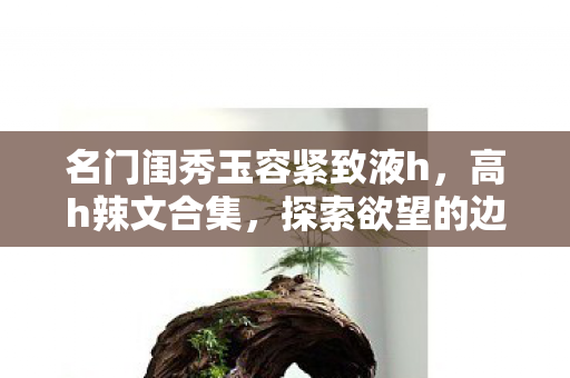 名门闺秀玉容紧致液h,高h辣文合集,探索欲望的边界 名门闺秀玉容紧致液h,高h辣文合集,探索欲望的边界