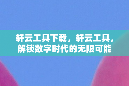 轩云工具下载,轩云工具,解锁数字时代的无限可能 轩云工具下载,轩云工具,解锁数字时代的无限可能