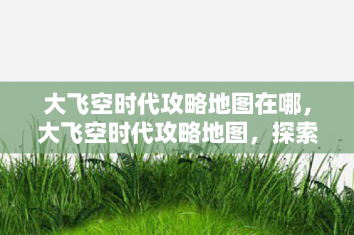 大飞空时代攻略地图在哪，大飞空时代攻略地图，探索未知星域，成就星际传奇