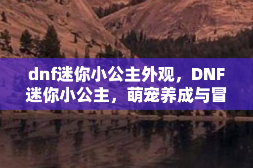 dnf迷你小公主外观，DNF迷你小公主，萌宠养成与冒险之旅的完美结合