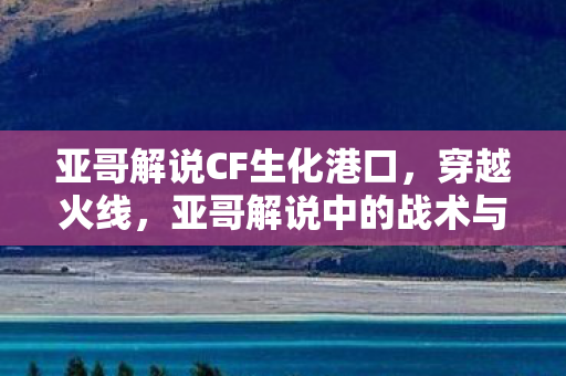 亚哥解说CF生化港口,穿越火线,亚哥解说中的战术与技巧 亚哥解说CF生化港口,穿越火线,亚哥解说中的战术与技巧