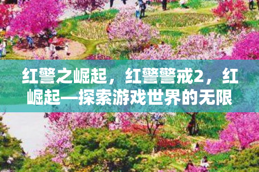红警之崛起,红警警戒2,红崛起—探索游戏世界的无限可能 红警之崛起,红警警戒2,红崛起—探索游戏世界的无限可能
