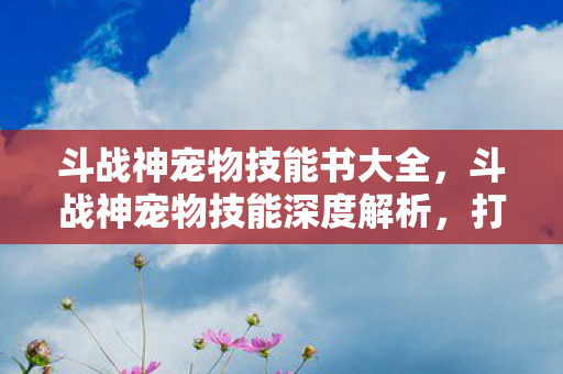 斗战神宠物技能书大全,斗战神宠物技能深度解析,打造最强战斗伙伴 斗战神宠物技能书大全,斗战神宠物技能深度解析,打造最强战斗伙伴