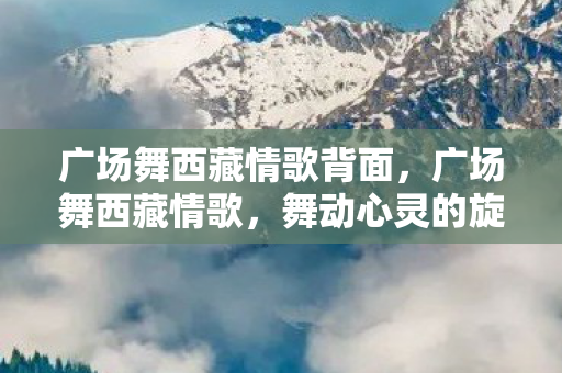广场舞西藏情歌背面,广场舞西藏情歌,舞动心灵的旋律 广场舞西藏情歌背面,广场舞西藏情歌,舞动心灵的旋律