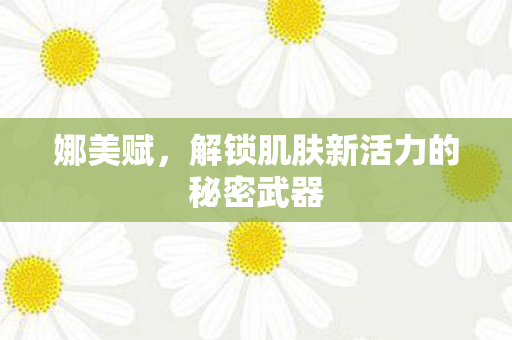娜美赋，解锁肌肤新活力的秘密武器
