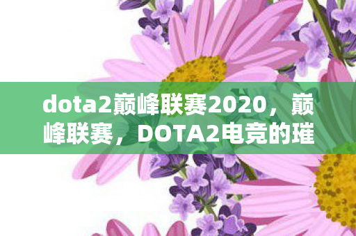 dota2巅峰联赛2020,巅峰联赛,DOTA2电竞的璀璨明珠 dota2巅峰联赛2020,巅峰联赛,DOTA2电竞的璀璨明珠