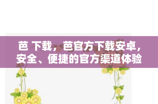 芭 下载,芭官方下载安卓,安全、便捷的官方渠道体验 芭 下载,芭官方下载安卓,安全、便捷的官方渠道体验