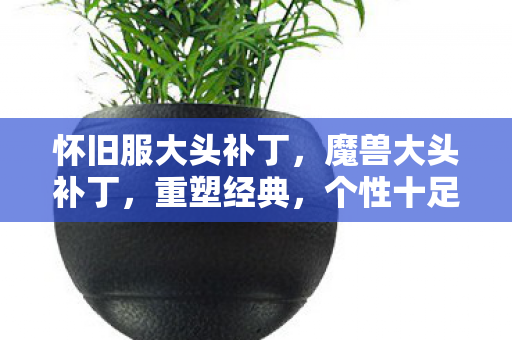 怀旧服大头补丁,魔兽大头补丁,重塑经典,个性十足 怀旧服大头补丁,魔兽大头补丁,重塑经典,个性十足