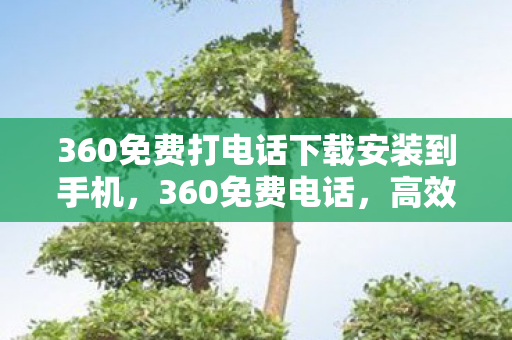360免费打电话下载安装到手机,360免费电话,高效便捷,守护通信安全 360免费打电话下载安装到手机,360免费电话,高效便捷,守护通信安全