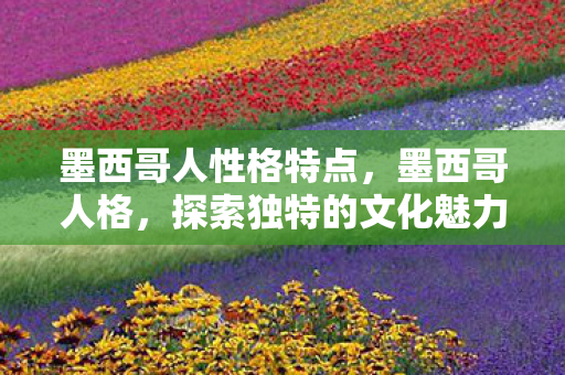 墨西哥人性格特点,墨西哥人格,探索独特的文化魅力与多元身份认同 墨西哥人性格特点,墨西哥人格,探索独特的文化魅力与多元身份认同
