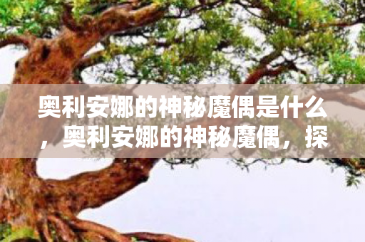 奥利安娜的神秘魔偶是什么，奥利安娜的神秘魔偶，探索未知世界的奇幻之旅