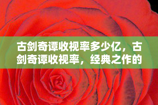 古剑奇谭收视率多少亿,古剑奇谭收视率,经典之作的辉煌与遗憾 古剑奇谭收视率多少亿,古剑奇谭收视率,经典之作的辉煌与遗憾