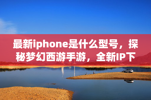 最新iphone是什么型号,探秘梦幻西游手游,全新IP下的经典传承与创新发展 最新iphone是什么型号,探秘梦幻西游手游,全新IP下的经典传承与创新发展