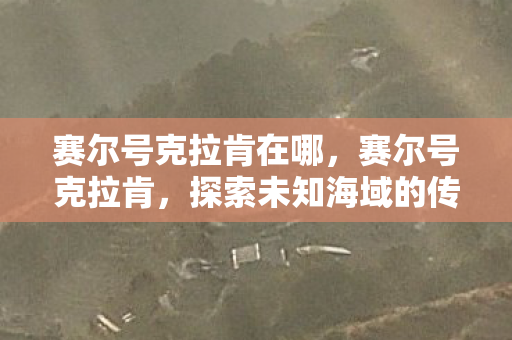 赛尔号克拉肯在哪,赛尔号克拉肯,探索未知海域的传奇海盗 赛尔号克拉肯在哪,赛尔号克拉肯,探索未知海域的传奇海盗