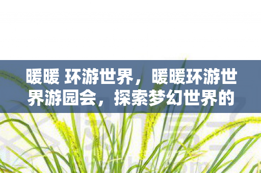 暖暖 环游世界,暖暖环游世界游园会,探索梦幻世界的奇妙之旅 暖暖 环游世界,暖暖环游世界游园会,探索梦幻世界的奇妙之旅