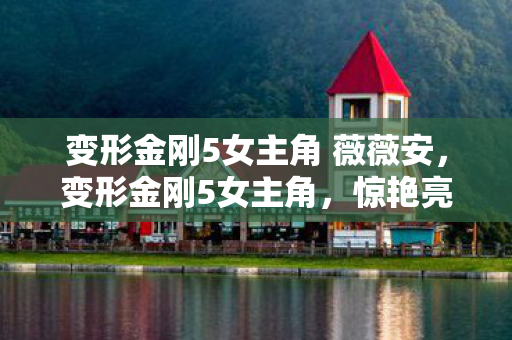变形金刚5女主角 薇薇安,变形金刚5女主角,惊艳亮相,引领科幻风潮 变形金刚5女主角 薇薇安,变形金刚5女主角,惊艳亮相,引领科幻风潮