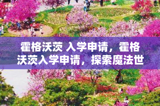 霍格沃茨 入学申请,霍格沃茨入学申请,探索魔法世界的邀请函 霍格沃茨 入学申请,霍格沃茨入学申请,探索魔法世界的邀请函