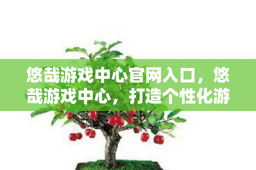 悠哉游戏中心官网入口,悠哉游戏中心,打造个性化游戏体验的乐园 悠哉游戏中心官网入口,悠哉游戏中心,打造个性化游戏体验的乐园
