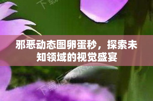邪恶动态图卵蛋秒,探索未知领域的视觉盛宴 邪恶动态图卵蛋秒,探索未知领域的视觉盛宴