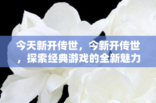 今天新开传世,今新开传世,探索经典游戏的全新魅力 今天新开传世,今新开传世,探索经典游戏的全新魅力