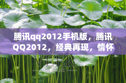 腾讯qq2012手机版,腾讯QQ2012,经典再现,情怀与创新的融合 腾讯qq2012手机版,腾讯QQ2012,经典再现,情怀与创新的融合