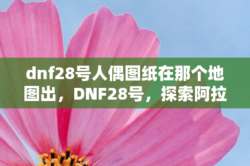 dnf28号人偶图纸在那个地图出,DNF28号,探索阿拉德大陆的新篇章 dnf28号人偶图纸在那个地图出,DNF28号,探索阿拉德大陆的新篇章
