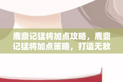 鹿鼎记猛将加点攻略,鹿鼎记猛将加点策略,打造无敌战士的秘诀 鹿鼎记猛将加点攻略,鹿鼎记猛将加点策略,打造无敌战士的秘诀