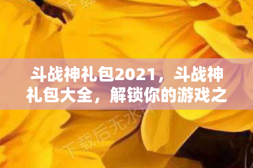 斗战神礼包2021，斗战神礼包大全，解锁你的游戏之旅