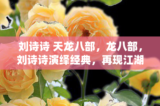 刘诗诗 天龙八部，龙八部，刘诗诗演绎经典，再现江湖情仇