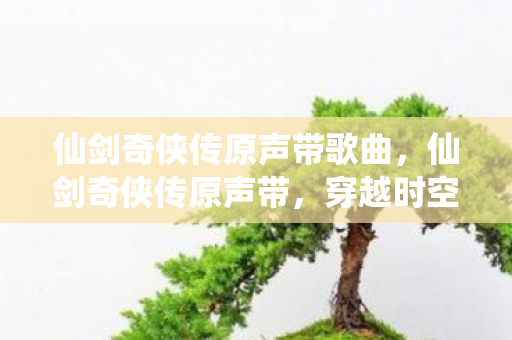 仙剑奇侠传原声带歌曲,仙剑奇侠传原声带,穿越时空的旋律 仙剑奇侠传原声带歌曲,仙剑奇侠传原声带,穿越时空的旋律