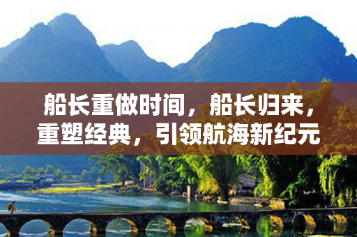 船长重做时间,船长归来,重塑经典,引领航海新纪元 船长重做时间,船长归来,重塑经典,引领航海新纪元