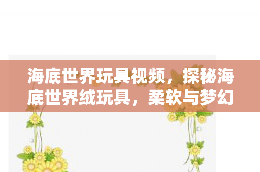 海底世界玩具视频,探秘海底世界绒玩具,柔软与梦幻的海洋奇遇 海底世界玩具视频,探秘海底世界绒玩具,柔软与梦幻的海洋奇遇