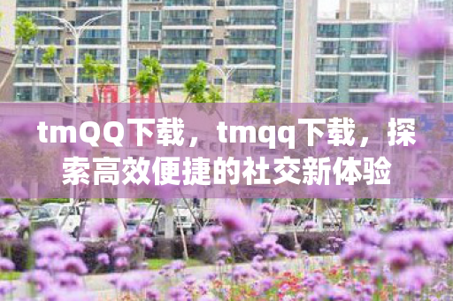 tmQQ下载,tmqq下载,探索高效便捷的社交新体验 tmQQ下载,tmqq下载,探索高效便捷的社交新体验
