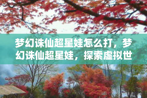 梦幻诛仙超星娃怎么打,梦幻诛仙超星娃,探索虚拟世界的奇妙之旅 梦幻诛仙超星娃怎么打,梦幻诛仙超星娃,探索虚拟世界的奇妙之旅