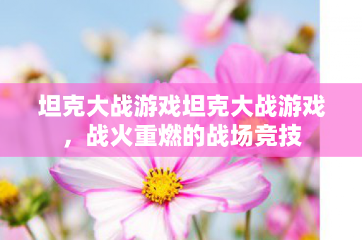 坦克大战游戏坦克大战游戏,战火重燃的战场竞技 坦克大战游戏坦克大战游戏,战火重燃的战场竞技