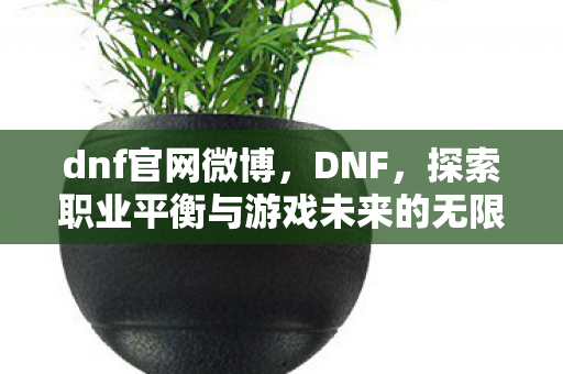 dnf官网微博,DNF,探索职业平衡与游戏未来的无限可能 dnf官网微博,DNF,探索职业平衡与游戏未来的无限可能