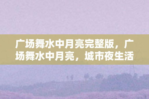 广场舞水中月亮完整版,广场舞水中月亮,城市夜生活的温柔篇章 广场舞水中月亮完整版,广场舞水中月亮,城市夜生活的温柔篇章
